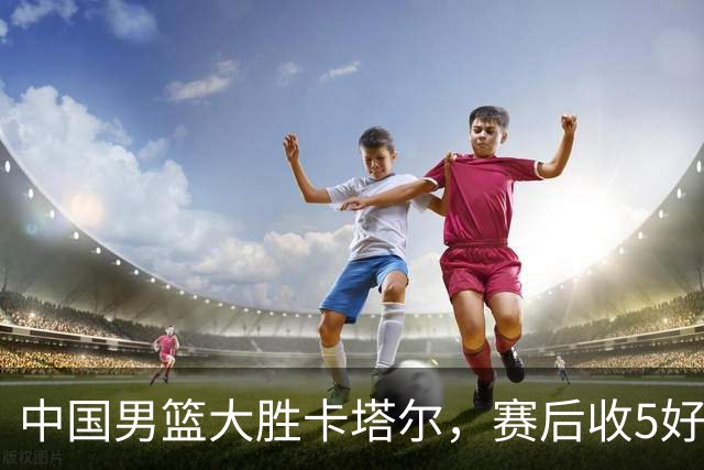 中国男篮大胜卡塔尔，赛后收5好1坏消息 胡明轩没有辜负郭士强信