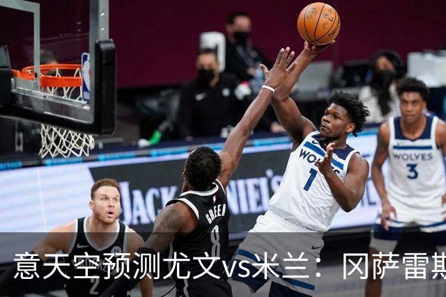 意天空预测尤文vs米兰：冈萨雷斯首发，米兰双前腰拉比奥+萨56