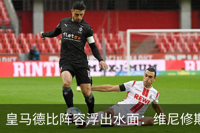 皇马德比阵容浮出水面：维尼修斯领衔，但两位大将缺席