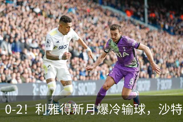 0-2！利雅得新月爆冷输球，沙特7000万标王2场0球0助，阿森纳赚翻